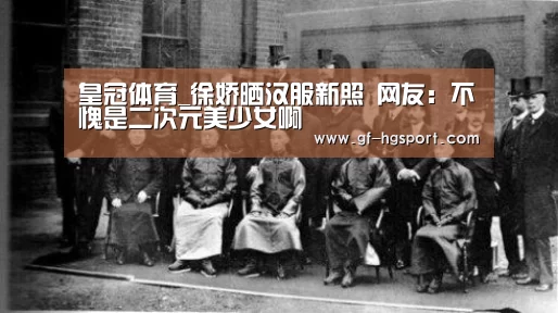 皇冠体育_徐娇晒汉服新照 网友:不愧是二次元美少女啊(图2) 皇冠体育官网