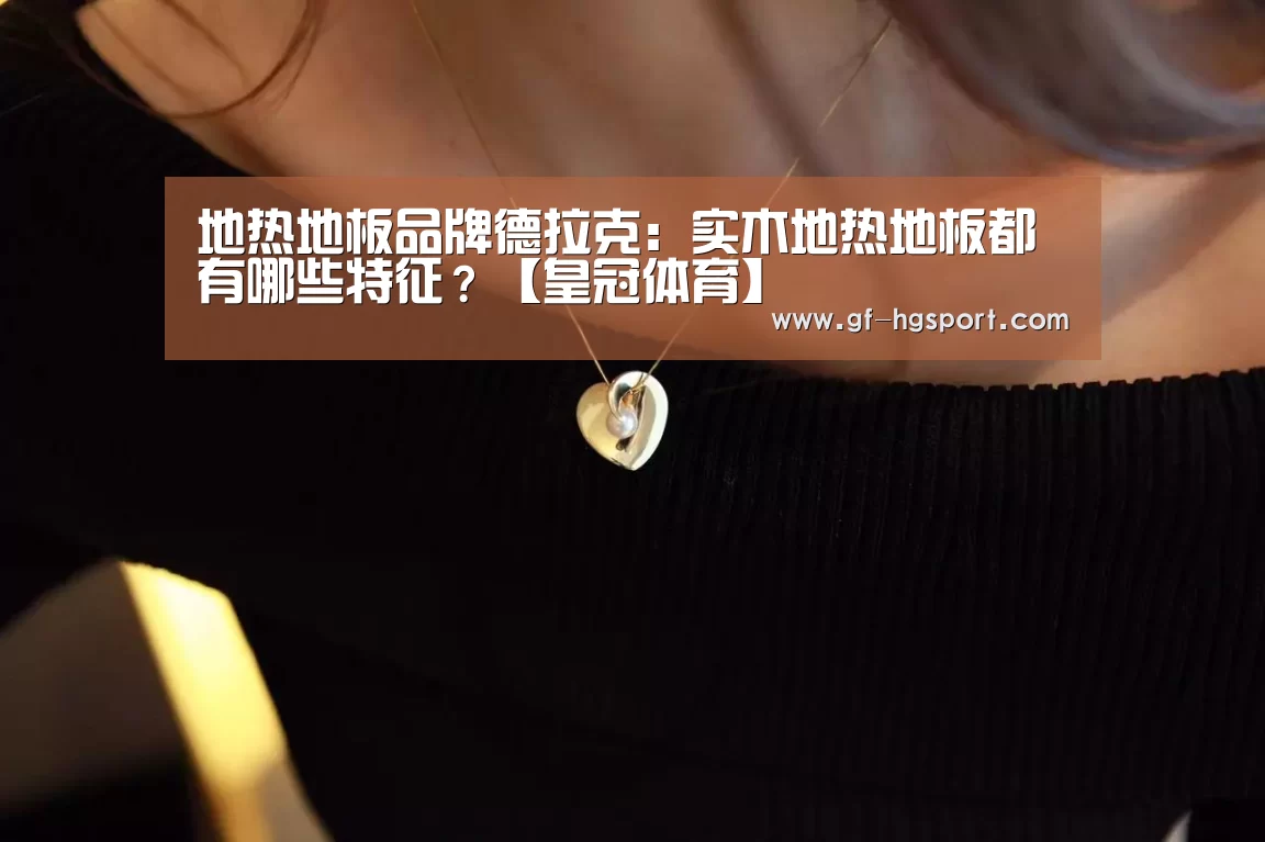 地热地板品牌德拉克:实木地热地板都有哪些特征?【皇冠体育】(图2) 皇冠体育官网